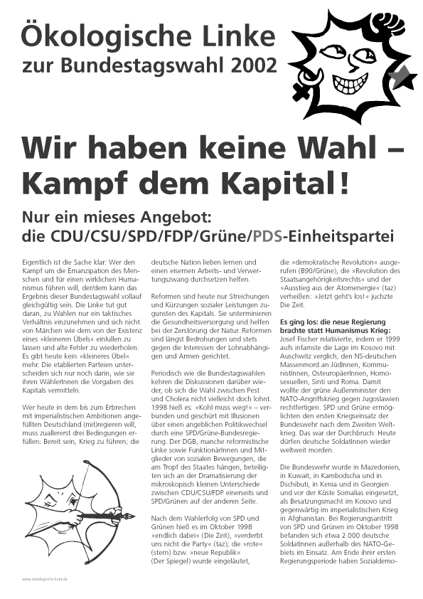 kologische Linke
zur Bundestagswahl 2002
Wir haben keine Wahl
Kampf dem Kapital!
Nur ein mieses Angebot:
die CDU/CSU/SPD/FDP/Grne/PDS-Einheitspartei
Eigentlich ist die Sache klar: Wer den Kampf um die Emanzipation des Menschen und fr einen wirklichen Humanismus fhren will, der/dem kann das Ergebnis dieser Bundestagswahl vollauf gleichgltig sein. Die Linke tut gut daran, zu Wahlen nur ein taktisches Verhltnis einzunehmen und sich nicht von Mrchen wie dem von der Existenz eines kleineren bels einlullen zu lassen und alte Fehler zu wiederholen:
Es gibt heute kein kleineres bel mehr. Die etablierten Parteien unterscheiden sich nur noch darin, wie sie ihren WhlerInnen die Vorgaben des Kapitals vermitteln.
Wer heute in dem bis zum Erbrechen mit imperialistischen Ambitionen angefllten Deutschland (mit)regieren will, muss zuallererst drei Bedingungen erfllen:
Bereit sein, Krieg zu fhren;