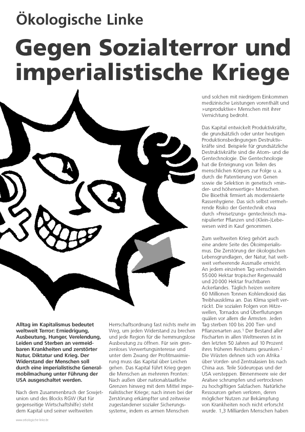kologische Linke
Gegen Sozialterror und imperialistische Kriege
Alltag im Kapitalismus bedeutet weltweit Terror: Erniedrigung, Ausbeutung, Hunger, Verelendung, Leiden und Sterben an vermeidbaren Krankheiten und zerstrter Natur, Diktatur und Krieg. Der Widerstand der Menschen soll durch eine imperialistische Generalmobilmachung unter Fhrung der USA ausgeschaltet werden.
Nach dem Zusammenbruch der Sowjetunion und des Blocks RGW (Rat fr gegenseitige Wirtschaftshilfe) steht dem Kapital und seiner weltweiten Herrschaftsordnung  fast nichts mehr im Weg, um jeden Widerstand zu brechen und jede Region fr die hemmungslose Ausbeutung zu ffnen. Fr sein grenzenloses Verwertungsinteresse und unter dem Zwang der Profitmaximierung muss das Kapital ber Leichen gehen. Das Kapital fhrt Krieg gegen die Menschen an mehreren Fronten: Nach auen ber nationalstaatliche Grenzen hinweg mit dem Mittel imperialistischer Kriege;