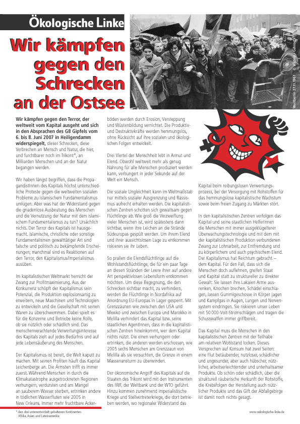 Wir kmpfen
gegen den
Schrecken
an der Ostsee
Wir kmpfen gegen den Terror, der
weltweit vom Kapital ausgeht und sich
in den Absprachen des G8 Gipfels vom
6. bis 8. Juni 2007 in Heiligendamm
widerspiegelt, dieser Schrecken, diese
Verbrechen an Mensch und Natur, die hier,
und furchtbarer noch im Trikont (den drei unterentwickelt gehaltenen Kontinenten
Afrika, Asien und Lateinamerika), an
Milliarden Menschen und an der Natur
begangen werden.
Wir haben lngst begriffen, dass die PropagandistInnen
des Kapitals hchst unterschiedliche
Proteste gegen die weltweiten sozialen
Probleme zu islamischem Fundamentalismus
umlgen. Aber was hat der Widerstand gegen
die gnadenlose Ausbeutung des Menschen
und die Vernutzung der Natur mit dem islamischem
Fundamentalismus zu tun? Urschlich
nichts. Der Terror des Kapitals ist hausgemacht.
Islamische, christliche oder sonstige
Fundamentalismen gewaltttiger Art sind
falsche und politisch zu bekmpfende Erscheinungen;
