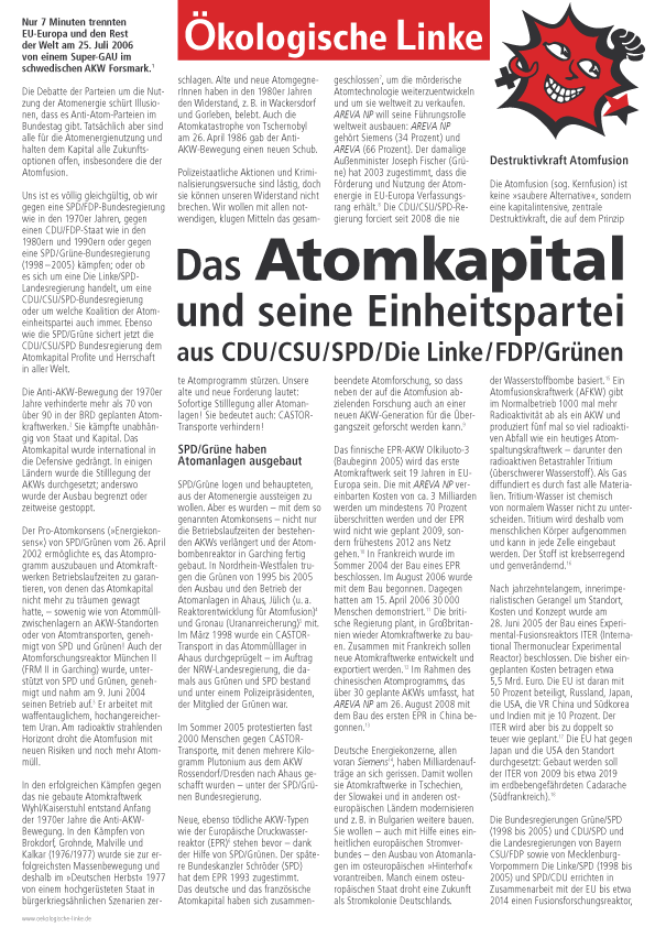 Nur 7 Minuten trennten
EU-Europa und den Rest
der Welt am 25. Juli 2006
von einem Super-GAU im
schwedischen AKW Forsmark.
Die Debatte der Parteien um die Nutzung
der Atomenergie schrt Illusionen,
dass es Anti-Atom-Parteien im
Bundestag gibt. Tatschlich aber sind
alle fr die Atomenergienutzung und
halten dem Kapital alle Zukunftsoptionen
offen, insbesondere die der
Atomfusion.
Uns ist es vllig gleichgltig, ob wir
gegen eine SPD/FDP-Bundesregierung
wie in den 1970er Jahren, gegen
einen CDU/FDP-Staat wie in den
1980ern und 1990ern oder gegen
eine SPD/Grne-Bundesregierung
(1998 2005) kmpfen; oder ob
es sich um eine Die Linke/SPDLandesregierung
handelt, um eine
CDU/CSU/SPD-Bundesregierung
oder um welche Koalition der Atomeinheitspartei
auch immer. Ebenso
wie die SPD/Grne sichert jetzt die
CDU/CSU/SPD Bundesregierung dem