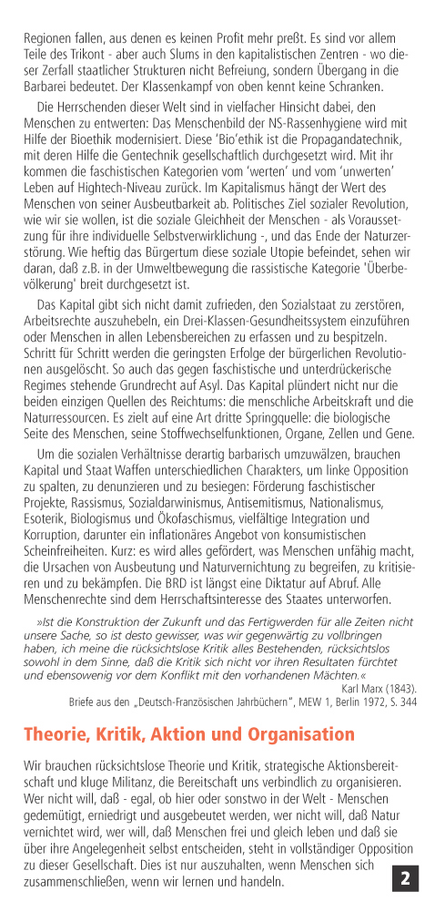 Darber hinaus lt das Kapital Regionen fallen, aus denen es keinen Profit mehr pret. Es sind vor allem Teile des Trikont - aber auch Slums in den kapitalistischen Zentren - wo dieser Zerfall staatlicher Strukturen nicht Befreiung, sondern bergang in die Barbarei bedeutet. Der Klassenkampf von oben kennt keine Schranken.
Die Herrschenden dieser Welt sind in vielfacher Hinsicht dabei, den Menschen zu entwerten: Das Menschenbild der NS-Rassenhygiene wird mit Hilfe der Bioethik modernisiert. Diese Bioethik ist die Propagandatechnik, mit deren Hilfe die Gentechnik gesellschaftlich durchgesetzt wird. Mit ihr kommen die faschistischen Kategorien vom werten und vom unwerten Leben auf Hightech-Niveau zurck. Im Kapitalismus hngt der Wert des Menschen von seiner Ausbeutbarkeit ab. Politisches Ziel sozialer Revolution, wie wir sie wollen, ist die soziale Gleichheit der Menschen - als Voraussetzung fr ihre individuelle Selbstverwirklichung -, und das Ende der Naturzerstrung.
