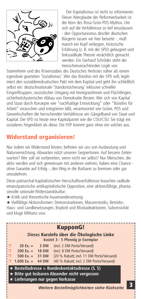 Der Kapitalismus ist nicht zu reformieren. Dieser Aberglaube der Reformierbarkeit ist der Kern des Rosa-Grn-PDS-Mythos. Um sich auf die Verhltnisse so tief einzulassen - den Opportunismus des/der deutschen BrgerIn lassen wir hier beiseite -, mu manch ein Kopf verbogen, historische Erfahrung (z. B. mit der SPD) geleugnet und linksradikale Theorie verchtlich gemacht werden. Ein Gerhard Schrder steht der menschenverachtenden Logik von Stammheim und des Krisenstabes des Deutsches Herbstes nher als einem irgendwie gearteten 'Sozialismus'. Wer das Bndnis mit der SPD will, legitimiert den sozialdemokratischen Pakt mit dem Kapital und geht ihn schlielich selbst ein: deutschnationale Standortsicherung inklusive schneller Eingreiftruppen, rassistischer Umgang mit ImmigrantInnen und Flchtlingen, sicherheitshysterischer Abbau von Demokratie-Resten.