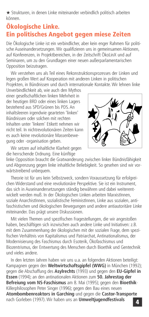 Strukturen, in denen Linke miteinander verbindlich politisch arbeiten knnen. 
kologische Linke. 
Ein politisches Angebot gegen miese Zeiten
Die kologische Linke ist ein verbindlicher, aber kein enger Rahmen fr politische Auseinandersetzungen. Wir qualifizieren uns in gemeinsamen Aktionen, auf Konferenzen, in Projektbereichen, in der Zeitschrift koLinX und auf Seminaren, um zu den Grundlagen einer neuen auerparlamentarischen Opposition beizutragen.
Wir verstehen uns als Teil eines Rekonstruktionsprozesses der Linken und legen groen Wert auf Kooperation mit anderen Linken in politischen Projekten, in Bndnissen und durch internationale Kontakte. Wir lehnen linke Unverbindlichkeit ab, wie auch den Mythos einer gesellschaftlichen linken Mehrheit in der heutigen BRD oder eines linken Lagers bestehend aus SPD/Grnen bis PDS. An inhaltsleeren irgendwie gearteten 'linken' Bndnissen oder solchen mit rechten Inhalten unter linkem Etikett nehmen wir nicht teil.