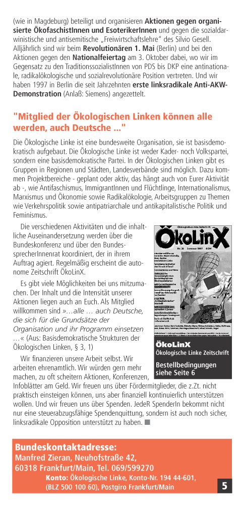 Wir haben uns an Umweltjugendfestivals (wie in Magdeburg) beteiligt und organisieren Aktionen gegen organisierte kofaschistInnen und EsoterikerInnen und gegen die sozialdarwinistische und antisemitische Freiwirtschaftslehre des Silvio Gesell. Alljhrlich sind wir beim Revolutionren 1. Mai (Berlin) und bei den Aktionen gegen den Nationalfeiertag am 3. Oktober dabei, wo wir im Gegensatz zu den TraditionssozialistInnen von PDS bis DKP eine antinationale, radikalkologische und sozialrevolutionre Position vertreten. Und wir haben 1997 in Berlin die seit Jahrzehnten erste linksradikale Anti-AKW-Demonstration (Anla: Siemens) angezettelt.
'Mitglied der kologischen Linken knnen alle werden, auch Deutsche ...'
Die kologische Linke ist eine bundesweite Organisation, sie ist basisdemokratisch aufgebaut. Die kologische Linke ist weder Kader- noch Volkspartei, sondern eine basisdemokratische Partei.